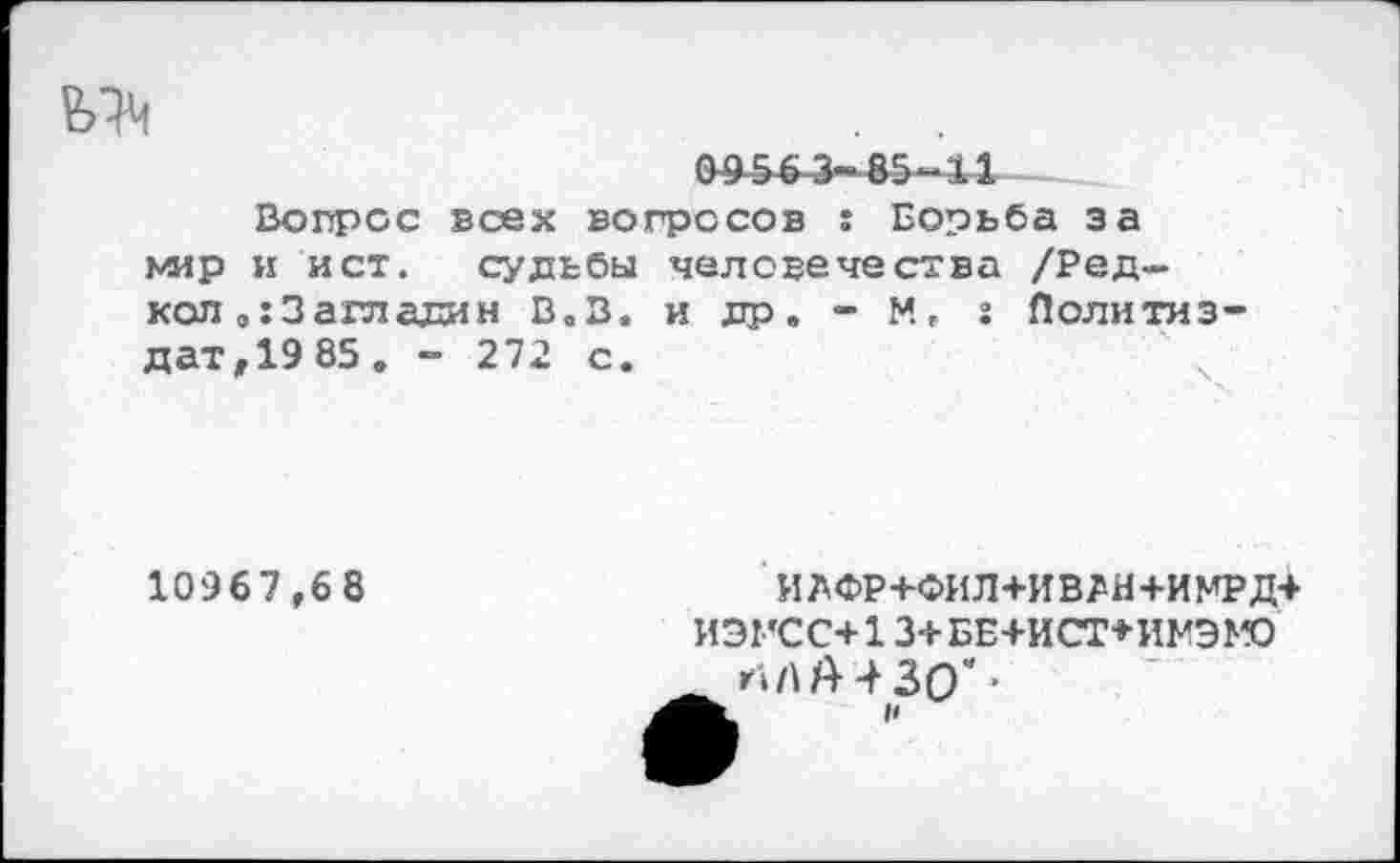 ﻿0956 3-85-34
Вопрос всех вопросов : Борьба за мир и ист. судьбы человечества /Ред— кол „:3агладин В.В. и др. - М, г Политиз-дат,19 85. - 272 с.	ч
10967,68
ИЛФР+ФИЛ+ИВЛН+ИМРД+ ИЭГСС+13+БЕ+ИСТ+ИМЭМО
НА А 4 30"’